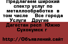 Предлагаем широкий спектр услуг по металлообработке, в том числе: - Все города Услуги » Другие   . Дагестан респ.,Южно-Сухокумск г.